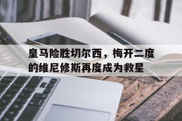 开云APP-包含皇马险胜切尔西,梅开二度的维尼修斯再度成为救星的词条
